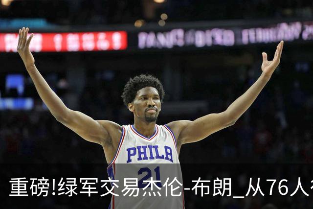 重磅!绿军交易杰伦-布朗 从76人得到乔治+2首轮+2次轮